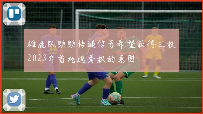 雄鹿队频频传递信号希望获得三枚2023年首轮选秀权的意图