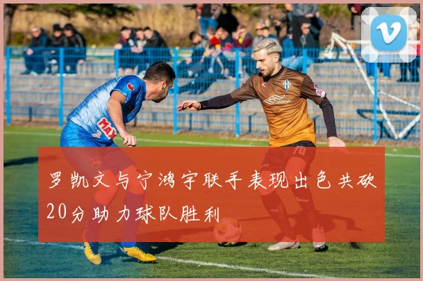 罗凯文与宁鸿宇联手表现出色共砍20分助力球队胜利