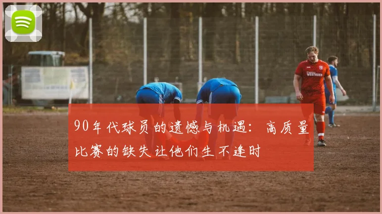 90年代球员的遗憾与机遇：高质量比赛的缺失让他们生不逢时