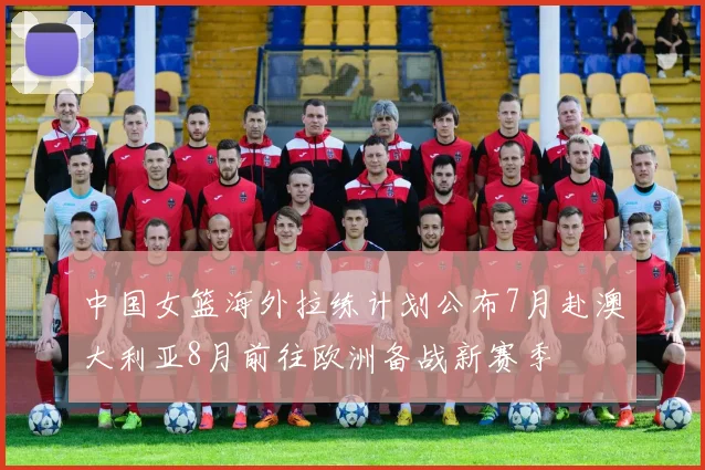 中国女篮海外拉练计划公布7月赴澳大利亚8月前往欧洲备战新赛季