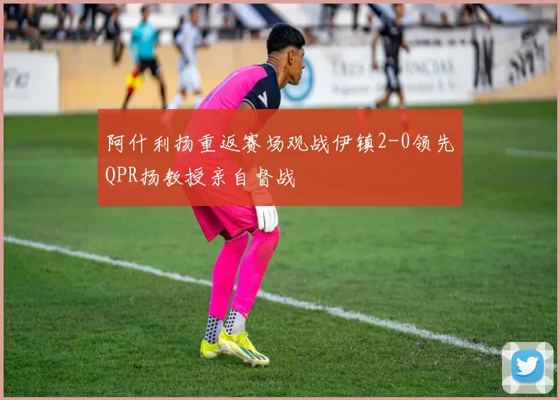 阿什利扬重返赛场观战伊镇2-0领先QPR扬教授亲自督战