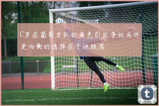 C罗在葡萄牙队的角色引发争议或许更均衡的选择在于他缺席