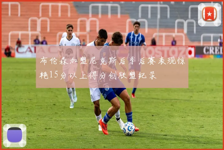 布伦森加盟尼克斯后季后赛表现惊艳15分以上得分创联盟纪录