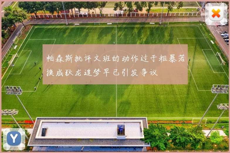 帕森斯批评文班的动作过于粗暴若换成狄龙追梦早已引发争议