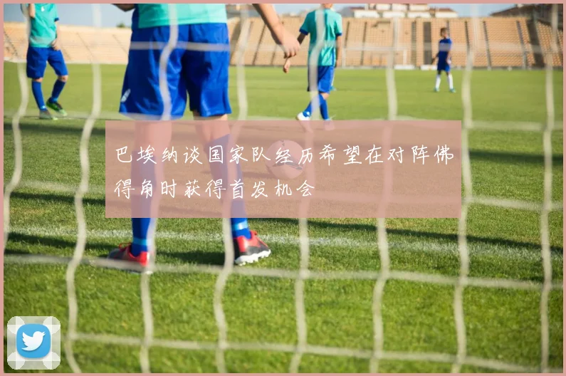 巴埃纳谈国家队经历希望在对阵佛得角时获得首发机会