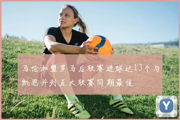 马伦加盟罗马后联赛进球达13个与凯恩并列五大联赛同期最佳