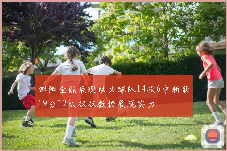 邹阳全能表现助力球队14投6中斩获19分12板双双数据展现实力