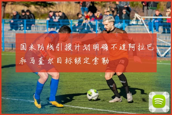 国米防线引援计划明确不追阿拉巴和马奎尔目标锁定索勒
