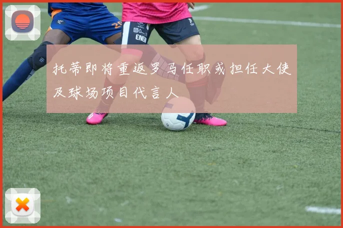 托蒂即将重返罗马任职或担任大使及球场项目代言人