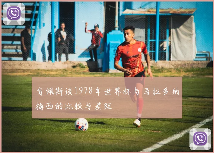 肯佩斯谈1978年世界杯与马拉多纳梅西的比较与差距