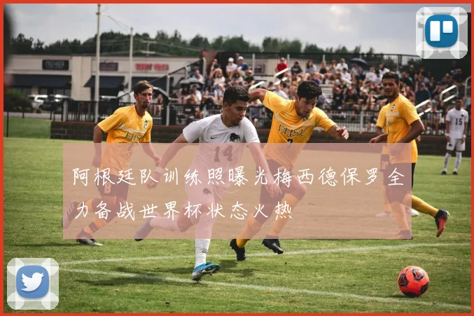 阿根廷队训练照曝光梅西德保罗全力备战世界杯状态火热