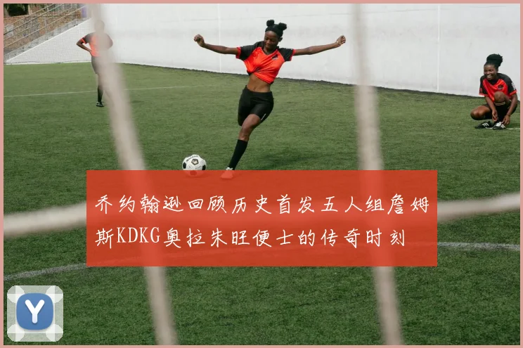 乔约翰逊回顾历史首发五人组詹姆斯KDKG奥拉朱旺便士的传奇时刻