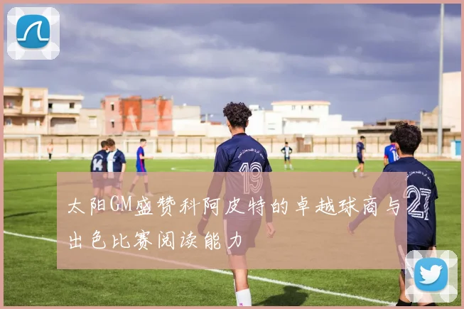 太阳GM盛赞科阿皮特的卓越球商与出色比赛阅读能力