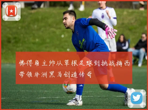 佛得角主帅从草根足球到挑战梅西带领非洲黑马创造传奇