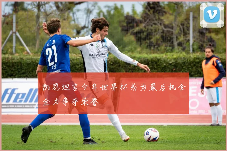 凯恩坦言今年世界杯或为最后机会全力争夺荣誉