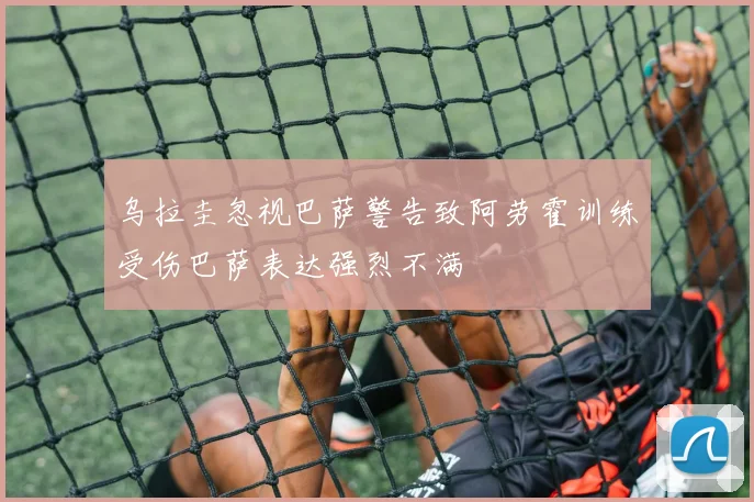 乌拉圭忽视巴萨警告致阿劳霍训练受伤巴萨表达强烈不满