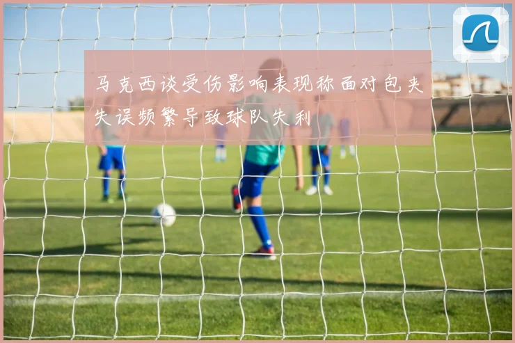 马克西谈受伤影响表现称面对包夹失误频繁导致球队失利