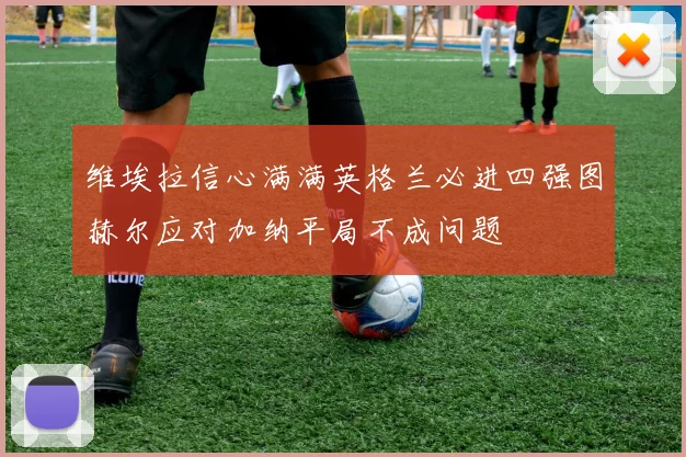 维埃拉信心满满英格兰必进四强图赫尔应对加纳平局不成问题