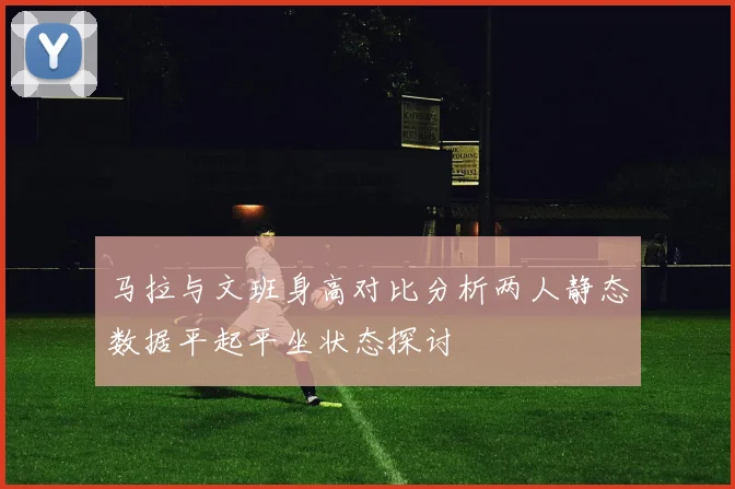 马拉与文班身高对比分析两人静态数据平起平坐状态探讨