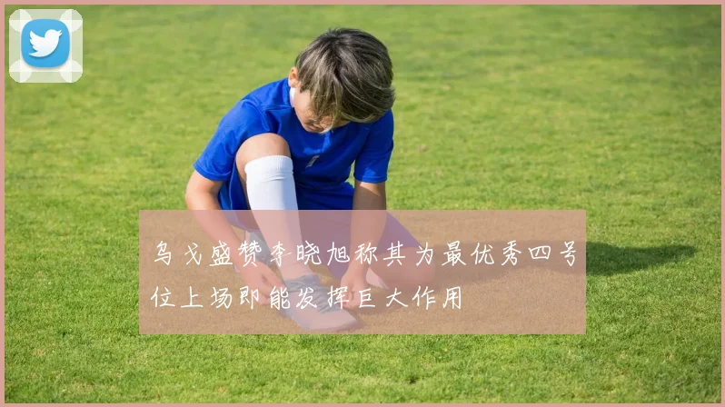 乌戈盛赞李晓旭称其为最优秀四号位上场即能发挥巨大作用