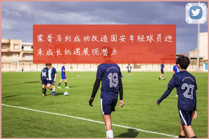蒙哥马利成功改造国安年轻球员迎来成长机遇展现潜力