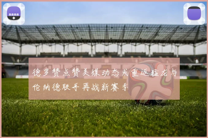 德罗赞点赞美媒动态或重返猛龙与伦纳德联手再战新赛季