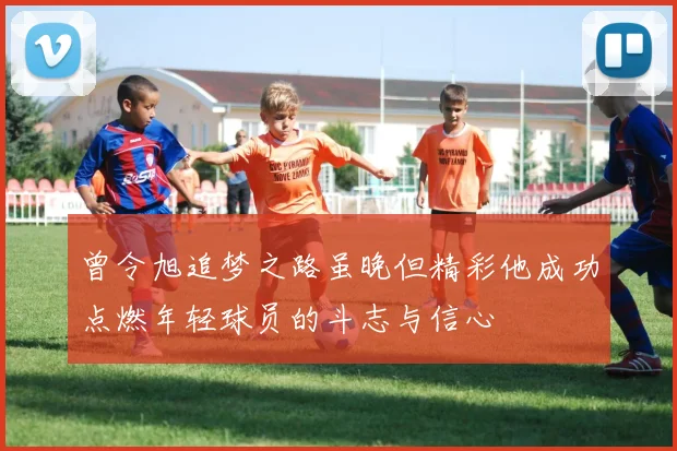 曾令旭追梦之路虽晚但精彩他成功点燃年轻球员的斗志与信心